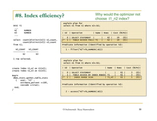 #8. Index efficiency? 
DESC T1 
... 
N2 NUMBER 
N3 NUMBER 
... 
select count(distinct(n2)) n2_count, 
Why would the optimizer not 
choose t1_n2 index? 
explain plan for 
select n1 from t1 where n2=:b1; 
------------------------------------------------------- 
| Id | Operation | Name | Rows | Cost (%CPU)| 
------------------------------------------------------- 
| 0 | SELECT STATEMENT | | 62 | 19 (0)| 
|* 1 | TABLE ACCESS FULL| T1 | 62 | 19 (0)| 
------------------------------------------------------- 
Predicate Information (identified by operation id): 
--------------------------------------------------- 
1 - filter(N2=TO_NUMBER(:B1)) 
©OraInternals Riyaj Shamsudeen 55 
count(distinct(n3)) n3_count 
from t1; 
N2_COUNT N3_COUNT 
---------- ---------- 
62 63 
1 row selected. 
create index t1_n2 on t1(n2); 
create index t1_n3 on t1(n3); 
Begin 
dbms_Stats.gather_table_stats 
( user, 't1' , 
estimate_percent =100, 
cascade =true); 
End; 
/ 
explain plan for 
select n1 from t1 where n3=:b1; 
------------------------------------------------------------------ 
| Id | Operation | Name | Rows | Cost (%CPU)| 
------------------------------------------------------------------ 
| 0 | SELECT STATEMENT | | 61 | 3 (0)| 
| 1 | TABLE ACCESS BY INDEX ROWID| T1 | 61 | 3 (0)| 
|* 2 | INDEX RANGE SCAN | T1_N3 | 61 | 1 (0)| 
------------------------------------------------------------------ 
Predicate Information (identified by operation id): 
--------------------------------------------------- 
2 - access(N3=TO_NUMBER(:B1)) 
 