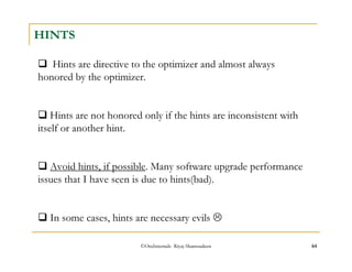 HINTS 
 Hints are directive to the optimizer and almost always 
honored by the optimizer. 
 Hints are not honored only if the hints are inconsistent with 
itself or another hint. 
 Avoid hints, if possible. Many software upgrade performance 
issues that I have seen is due to hints(bad). 
 In some cases, hints are necessary evils  
©OraInternals Riyaj Shamsudeen 64 
 