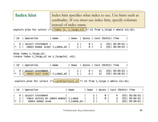 Index hint specifies what index to use. Use hints such as 
cardinality. If you must use index hint, specify columns 
instead of index name. 
©OraInternals Riyaj Shamsudeen 69 
Index hint 
explain plan for select /*+ index (t, t_large_n2) */ n2 from t_large t where n1=:b1; 
------------------------------------------------------------------------------- 
| Id | Operation | Name | Rows | Bytes | Cost (%CPU)| Time | 
------------------------------------------------------------------------------- 
| 0 | SELECT STATEMENT | | 1 | 8 | 3 (0)| 00:00:01 | 
|* 1 | INDEX RANGE SCAN| T_LARGE_N2 | 1 | 8 | 3 (0)| 00:00:01 | 
------------------------------------------------------------------------------- 
drop index t_large_n2; 
create index t_large_n2 on t_large(n2, n1); 
------------------------------------------------------------------------------- 
| Id | Operation | Name | Rows | Bytes | Cost (%CPU)| Time | 
------------------------------------------------------------------------------- 
| 0 | SELECT STATEMENT | | 1 | 8 | 12 (0)| 00:00:01 | 
|* 1 | INDEX SKIP SCAN | T_LARGE_N2 | 1 | 8 | 12 (0)| 00:00:01 | 
------------------------------------------------------------------------------- 
explain plan for select /*+ cardinality(t,1) */ n2 from t_large t where n1=:b1; 
------------------------------------------------------------------------------------------ 
| Id | Operation | Name | Rows | Bytes | Cost (%CPU)| Time | 
------------------------------------------------------------------------------------------ 
| 0 | SELECT STATEMENT | | 1 | 8 | 4 (0)| 00:00:01 | 
| 1 | TABLE ACCESS BY INDEX ROWID| T_LARGE | 1 | 8 | 4 (0)| 00:00:01 | 
|* 2 | INDEX RANGE SCAN | T_LARGE_N1 | 1 | | 3 (0)| 00:00:01 | 
------------------------------------------------------------------------------------------ 
 