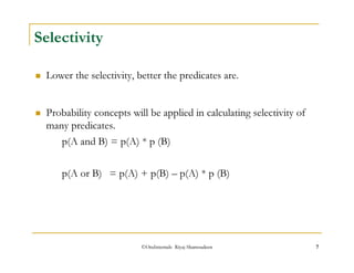 ©OraInternals Riyaj Shamsudeen 7 
Selectivity 
 Lower the selectivity, better the predicates are. 
 Probability concepts will be applied in calculating selectivity of 
many predicates. 
p(A and B) = p(A) * p (B) 
p(A or B) = p(A) + p(B) – p(A) * p (B) 
 