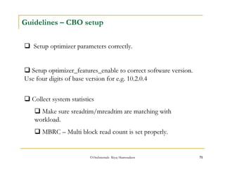 Guidelines – CBO setup 
 Setup optimizer parameters correctly. 
 Setup optimizer_features_enable to correct software version. 
Use four digits of base version for e.g. 10.2.0.4 
 Collect system statistics 
 Make sure sreadtim/mreadtim are matching with 
workload. 
 MBRC – Multi block read count is set properly. 
©OraInternals Riyaj Shamsudeen 71 
 