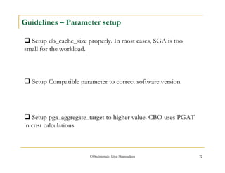 Guidelines – Parameter setup 
 Setup db_cache_size properly. In most cases, SGA is too 
small for the workload. 
 Setup Compatible parameter to correct software version. 
 Setup pga_aggregate_target to higher value. CBO uses PGAT 
in cost calculations. 
©OraInternals Riyaj Shamsudeen 72 
 