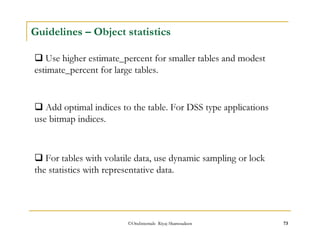 Guidelines – Object statistics 
 Use higher estimate_percent for smaller tables and modest 
estimate_percent for large tables. 
 Add optimal indices to the table. For DSS type applications 
use bitmap indices. 
 For tables with volatile data, use dynamic sampling or lock 
the statistics with representative data. 
©OraInternals Riyaj Shamsudeen 73 
 