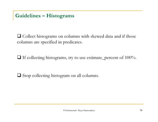 Guidelines – Histograms 
 Collect histograms on columns with skewed data and if those 
columns are specified in predicates. 
 If collecting histograms, try to use estimate_percent of 100%. 
 Stop collecting histogram on all columns. 
©OraInternals Riyaj Shamsudeen 74 
 
