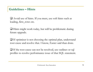 Guidelines – Hints 
 Avoid use of hints. If you must, use soft hints such as 
leading, first_rows etc. 
 Hints might work today, but will be problematic during 
future upgrade. 
 If optimizer is not choosing the optimal plan, understand 
root cause and resolve that. I know, Easier said than done. 
 If the root cause can not be resolved, use outlines or sql 
profiles to resolve performance issue of that SQL statement. 
©OraInternals Riyaj Shamsudeen 75 
 