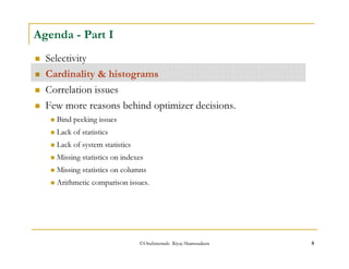 Agenda - Part I 
 Selectivity 
 Cardinality  histograms 
 Correlation issues 
 Few more reasons behind optimizer decisions. 
 Bind peeking issues 
 Lack of statistics 
 Lack of system statistics 
 Missing statistics on indexes 
 Missing statistics on columns 
 Arithmetic comparison issues. 
©OraInternals Riyaj Shamsudeen 8 
 