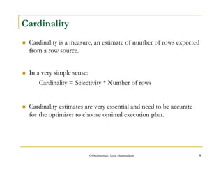 ©OraInternals Riyaj Shamsudeen 9 
Cardinality 
 Cardinality is a measure, an estimate of number of rows expected 
from a row source. 
 In a very simple sense: 
Cardinality = Selectivity * Number of rows 
 Cardinality estimates are very essential and need to be accurate 
for the optimizer to choose optimal execution plan. 
 
