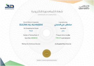 8/12/2019 ‫ﺷﮭﺎدة‬ Doroob EL-W02-027-Rily-00--00-AR-2ed-005 | Doroob
https://lms.doroob.sa/certificates/06d89017c08d42c4a842fa9e5b35a0aa 1/1
‫إﻟﻜﺘﺮوﻧﻴﺔ‬ ‫دورة‬ ‫إﺗﻤﺎم‬ ‫ﺷﻬﺎدة‬
CERTIFICATE OF COMPLETION
Doroob Wishes to Congratulate
SULTAN ALI ALHASSNI
On Completing the Course
Riyali
‫ـ‬‫ﻟ‬ ‫دروب‬ ‫ﺑﺮﻧﺎﻣﺞ‬ ‫ﻳﺒﺎرك‬
‫اﻟﺤﺴﻨﻲ‬ ‫ﻋﻠﻲ‬ ‫ﺳﻠﻄﺎن‬
‫دورة‬ ‫ﻹﺗﻤﺎم‬
‫رﻳﺎﻟﻲ‬
Number of Training Hours: 3
Issue Date: 2019-8-12
Wishing You Continuous Success
3 :‫ﺗﺪرﻳﺒﻴﺔ‬ ‫ﺳﺎﻋﺎت‬ ‫ﻋﺪد‬ ‫ﺑﻮاﻗﻊ‬
2019-8-12 :‫ﺑﺘﺎرﻳﺦ‬ ‫إﺻﺪارﻫﺎ‬ ‫ﺗﻢ‬
‫واﻟﻨﺠﺎح‬ ‫اﻟﺘﻮﻓﻴﻖ‬ ‫ﺑﺪوام‬ ‫ﺗﻤﻨﻴﺎﺗﻨﺎ‬ ‫ﻣﻊ‬
06d89017c08d42c4a842fa9e5b35a0aa
 