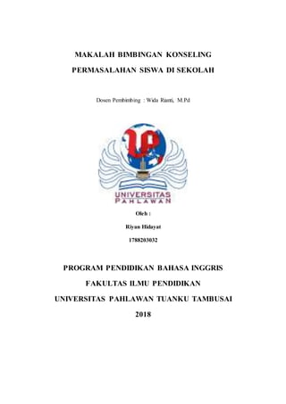 MAKALAH BIMBINGAN KONSELING
PERMASALAHAN SISWA DI SEKOLAH
Dosen Pembimbing : Wida Rianti, M.Pd
Oleh :
Riyan Hidayat
1788203032
PROGRAM PENDIDIKAN BAHASA INGGRIS
FAKULTAS ILMU PENDIDIKAN
UNIVERSITAS PAHLAWAN TUANKU TAMBUSAI
2018
 