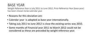 BASE YEAR
Weight Reference Year is July 2011 to June 2012, Price Reference Year (base year)
has been chosen to be calendar year.
• Reasons for this deviation are:
• Calendar year is adopted as base year internationally.
• Taking July 2011 to June 2012 is close the existing series was 2010.
• Some months of Financial year 2011 to March 2012 could not be
considered as these are preceded by weight reference year.
 