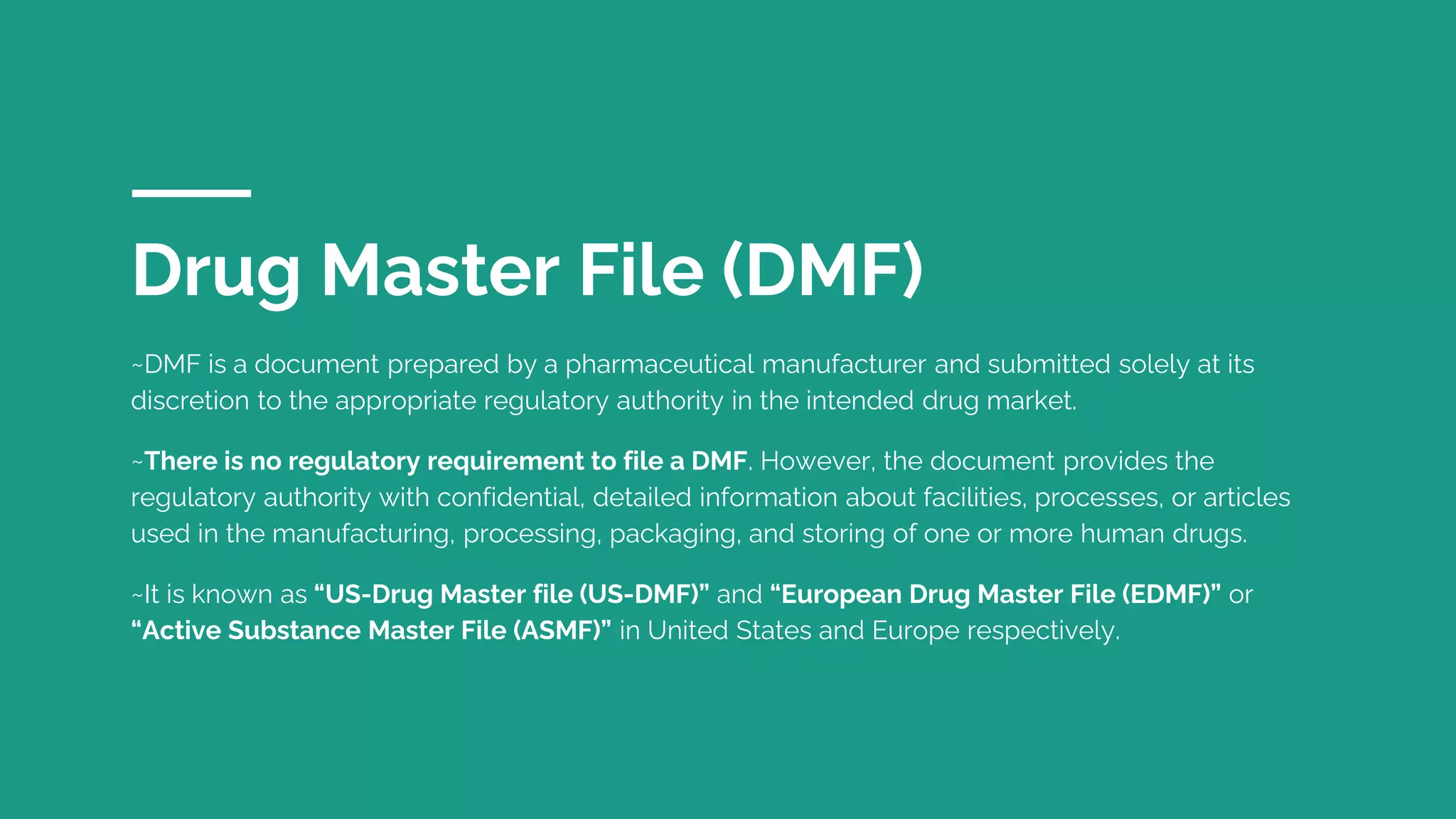 Drug Master File (DMF)
~DMF is a document prepared by a pharmaceutical manufacturer and submitted solely at its
discretion to the appropriate regulatory authority in the intended drug market.
~There is no regulatory requirement to file a DMF. However, the document provides the
regulatory authority with confidential, detailed information about facilities, processes, or articles
used in the manufacturing, processing, packaging, and storing of one or more human drugs.
~It is known as “US-Drug Master file (US-DMF)” and “European Drug Master File (EDMF)” or
“Active Substance Master File (ASMF)” in United States and Europe respectively.
 
