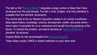 This talk on the “Road to Medina” integrates a large number of ideas that I have
developed over the past decade. The talk in Urdu, English, and Urdu (detailed) is
available from the shortlink: bit.do/azrtm
The central idea is the our Western education creates in our minds a worldview –
ideas about history, knowledge, science, development, wealth, and some others –
which make it impossible for us to understand and benefit from the guidance of the
Quran. To combat this problem, we need to develop an “Islamic WorldView”
(shortlink: bit.do/iwcie)
Original Slides for talk downloadable from: Riyasat-e-Madina
These slides contain LINKS to related materials on every other slide
 