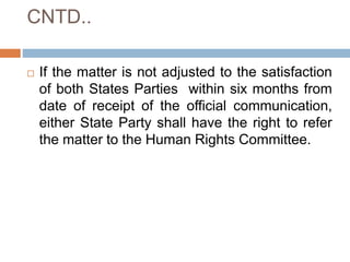 CNTD..
 If the matter is not adjusted to the satisfaction
of both States Parties within six months from
date of receipt of the official communication,
either State Party shall have the right to refer
the matter to the Human Rights Committee.
 