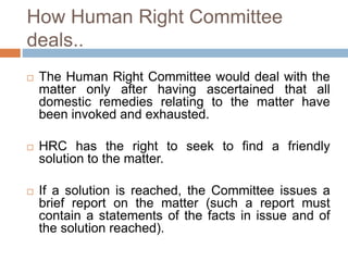 How Human Right Committee
deals..
 The Human Right Committee would deal with the
matter only after having ascertained that all
domestic remedies relating to the matter have
been invoked and exhausted.
 HRC has the right to seek to find a friendly
solution to the matter.
 If a solution is reached, the Committee issues a
brief report on the matter (such a report must
contain a statements of the facts in issue and of
the solution reached).
 
