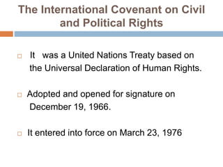 The International Covenant on Civil
and Political Rights
 It was a United Nations Treaty based on
the Universal Declaration of Human Rights.
 Adopted and opened for signature on
December 19, 1966.
 It entered into force on March 23, 1976
 