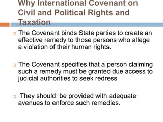 Why International Covenant on
Civil and Political Rights and
Taxation
 The Covenant binds State parties to create an
effective remedy to those persons who allege
a violation of their human rights.
 The Covenant specifies that a person claiming
such a remedy must be granted due access to
judicial authorities to seek redress
 They should be provided with adequate
avenues to enforce such remedies.
 