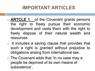 IMPORTANT ARTICLES
 ARTCLE 1 of the Covenant grants persons
the right to freely pursue their economic
development and vests them with the right to
freely dispose of their natural wealth and
resources
 It includes a saving clause that provides that
such a right is granted without prejudice to
obligations arising from international law.
 The Covenant adds that ‘In no case may a
people be deprived of its own means of
subsistence’.
 