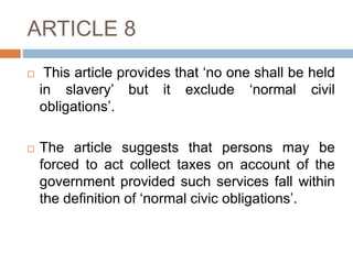 ARTICLE 8
 This article provides that ‘no one shall be held
in slavery’ but it exclude ‘normal civil
obligations’.
 The article suggests that persons may be
forced to act collect taxes on account of the
government provided such services fall within
the definition of ‘normal civic obligations’.
 