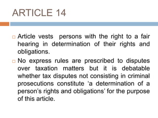 ARTICLE 14
 Article vests persons with the right to a fair
hearing in determination of their rights and
obligations.
 No express rules are prescribed to disputes
over taxation matters but it is debatable
whether tax disputes not consisting in criminal
prosecutions constitute ‘a determination of a
person’s rights and obligations’ for the purpose
of this article.
 