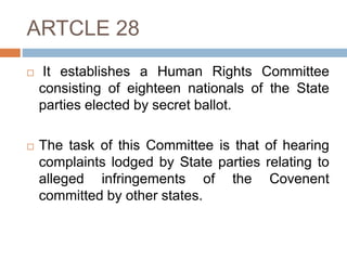 ARTCLE 28
 It establishes a Human Rights Committee
consisting of eighteen nationals of the State
parties elected by secret ballot.
 The task of this Committee is that of hearing
complaints lodged by State parties relating to
alleged infringements of the Covenent
committed by other states.
 