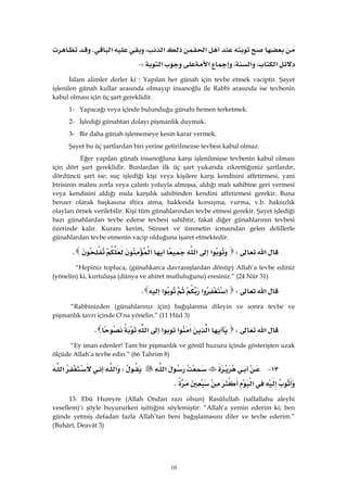 10
‫א‬‫א‬،‫א‬K
‫א‬،‫א‬،‫א‬‫א‬W J 
İslam alimler derler ki : Yapılan her günah için tevbe etmek vaciptir. Şayet
işlenilen günah kullar arasında olmayıp insanoğlu ile Rabbi arasında ise tevbenin
kabul olması için üç şart gereklidir.
1- Yapacağı veya içinde bulunduğu günahı hemen terketmek.
2- İşlediği günahtan dolayı pişmanlık duymak.
3- Bir daha günah işlememeye kesin karar vermek.
Şayet bu üç şartlardan biri yerine getirilmezse tevbesi kabul olmaz.
Eğer yapılan günah insanoğluna karşı işlenilmişse tevbenin kabul olması
için dört şart gereklidir. Bunlardan ilk üç şart yukarıda zikrettiğimiz şartlardır,
dördüncü şart ise; suç işlediği kişi veya kişilere karşı kendisini affetirmesi, yani
birisinin malını zorla veya çalıntı yoluyla almışsa, aldığı malı sahibine geri vermesi
veya kendisini aldığı mala karşılık sahibinden kendini affetirmesi gerekir. Buna
benzer olarak başkasına iftira atma, hakkında konuşma, vurma, v.b. haksızlık
olayları örnek verilebilir. Kişi tüm günahlarından tevbe etmesi gerekir. Şayet işlediği
bazı günahlardan tevbe ederse tevbesi sahihtir, fakat diğer günahlarının tevbesi
özerinde kalır. Kuranı kerim, Sünnet ve ümmetin icmaından gelen delillerle
günahlardan tevbe etmenin vacip olduğuna işaret etmektedir.
‫א‬W‫א‬‫א‬‫א‬K
“Hepiniz topluca, (günahkarca davranışlardan dönüp) Allah’a tevbe ediniz
(yönelin) ki, kurtuluşa (dünya ve ahiret mutluluğunu) eresiniz.” (24 Nûr 31)
‫א‬W‫א‬‫א‬‫א‬K 
“Rabbinizden (günahlarınız için) bağışlanma dileyin ve sonra tevbe ve
pişmanlık tavrı içinde O’na yönelin.” (11 Hûd 3)
‫א‬W‫א‬‫א‬‫א‬‫א‬‫א‬K
“Ey iman edenler! Tam bir pişmanlık ve gönül huzuru içinde gösterişten uzak
ölçüde Allah’a tevbe edin.” (66 Tahrim 8)
١٣ J‫א‬W‫א‬‫א‬
‫א‬K
13: Ebû Hureyre (Allah Ondan razı olsun) Rasûlullah (sallallahu aleyhi
vesellem)’i şöyle buyururken işittiğini söylemiştir: “Allah’a yemin ederim ki; ben
günde yetmiş defadan fazla Allah’tan beni bağışlamasını diler ve tevbe ederim.”
(Buhârî, Deavât 3)
 