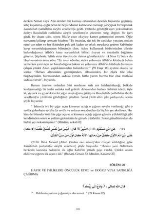 101
derken Nimar veya Abâ denilen bir kumaşı ortasından delerek başlarına geçirmiş,
kılıç kuşanmış, çoğu belki de hepsi Mudar kabilesine mensup yarıçıplak bir topluluk
Rasulullah (sallallahu aleyhi vesellem)a geldi. Onlarda gördüğü aşırı yoksulluktan
dolayı Rasulullah (sallallahu aleyhi vesellem)’in yüzünün rengi değişti. Bir içeri
girdi, bir dışarı çıktı, sonra Bilal’e ezan okuyup kamet getirmesini emretti. Öğle
namazını kıldırıp cemaate hitaben: “Ey insanlar, sizi tek bir canlıdan yaratan, ondan
eşini var eden ve her ikisinden pek çok kadın ve erkek meydana getiren Rabbinize
karşı sorumluluğunuzun bilincinde olun. Adını kullanarak birbirinizden dilekte
bulunduğunuz Allah’a karşı sorumluluk bilinci duyun ve akrabalık bağlarını
gözetin. Şüphesiz Allah sizin üzerinizde daima gözetleyicidir. (4 Nisa 1) Sonra da
Haşr suresinin sonu olan: “Ey iman edenler, sizler yolunuzu Allah’ın kitabıyla bulun
ve herkes yarın için ne hazırladığına baksın ve yolunuzu Allah’ın kitabıyla bulmaya
çalışın çünkü Allah yaptıklarınızdan haberdardır.” (59 Haşr 18) ayetini okudu ve
sonra: “Herkes altınından, gümüşünden, elbisesinden, bir ölçek bile olsa
buğdayından, hurmasından sadaka versin, hatta yarım hurma bile olsa mutlaka
sadaka versin”, buyurdu.
Bunun üzerine onlardan biri nerdeyse sırtı zor kaldırabileceği, belkide
kaldıramadığı bir torba sadaka mal getirdi. Arkasından herkes birbirini izledi, öyle
ki, yiyecek ve giyecekten iki yığın oluştuğunu görüp ve Rasulullah (sallallahu aleyhi
vesellem)’in yüzünün güldüğünü gördüm. Sanki yüzü altın gibi parlıyordu, sonra
şöyle buyurdu:
“ İslamda iyi bir çığır açan kimseye açtığı o çığırın sevabı verileceği gibi o
yolda gidenlerin sevabı da verilir ve onların sevabından da hiç bir şey eksilmez. Her
kim de İslamda kötü bir çığır açarsa o kimseye açtığı çığırın günahı yükletildiği gibi
kendisinden sonra o yoldan gidenlerin de günahı yükletilir. Fakat günahlarından da
hiçbir şey noksanlaşmaz.” (Müslim, zekat 69)
١٧٤ J‫א‬‫א‬W
‫א‬‫א‬،‫א‬‫א‬K 
2/174: İbn-i Mesud (Allah Ondan razı olsun)’den rivayet edildiğine göre
Rasulullah (sallallahu aleyhi vesellem) şöyle buyurdu: “Haksız yere öldürülen
herkesin kanında Adem’in ilk oğlu Kabil’in günah payı vardır. Çünkü adam
öldürme çığırını ilk açan o idi.” (Buhari, Cenaiz 33, Müslim, Kasame 27)
BÖLÜM: 20 
HAYIR VE İYİLİKLERE ÖNCÜLÜK ETME ve DOĞRU VEYA SAPIKLIĞA
ÇAĞIRMA
‫א‬W‫א‬‫א‬ 
“... Rabbinin yoluna çağırmaya devam et...” (28 Kasas 87)
 