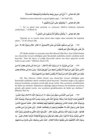 102
‫א‬W‫א‬‫א‬‫א‬‫א‬ 
“Rabbinin yoluna hikmetle ve güzel öğütle çağır...” (16 Nahl 125)
‫א‬W‫א‬‫א‬‫א‬ 
“... İyi ve güzel olan şeylerde ve yolunuzu Allah’ın kitabıyla bulmada
yardımlaşın...” (5 Maide 2)
‫א‬W‫א‬‫א‬‫א‬ 
“İçinizde iyi ve yararlı olana davet eden doğru olanı emreden bir topluluk
çıksın...” (3 Al-i İmran 104)
١٧٥ J‫א‬‫א‬W‫א‬W
K 
175: Bedire katılan ve ensardan olan Ebu Mesud Ukbe İbn-i Amr (Allah Ondan
razı olsun)’den rivayet edildiğine göre Rasulullah (sallallahu aleyhi vesellem) şöyle
buyurdu: “Kim bir hayra ve iyiliğe klavuzluk ederse ona hayrı işleyenin sevabı
kadar sevap vardır.” (Müslim, İmare 133)
١٧٦ J‫א‬:
‫א‬،
‫א‬K 
176: Ebu Hüreyre (Allah Ondan razı olsun)’den rivayet edildiğine göre
Rasulullah (sallallahu aleyhi vesellem) şöyle buyurdu: “İnsanları doğru yola çağıran
kimseye kendisine uyanların sevabı gibi sevap verilir. Ona uyanların sevablarından
da hiçbir şey eksilmez. Başkalarını sapıklığa çağıran kimseye de kendisine uyanların
günahı gibi günah yazılır, ona uyanların günahlarından da hiçbir şey eksilmez.”
(Müslim, İlim 16)
١٧٧ J‫א‬‫א‬‫א‬W
‫א‬‫א‬‫א‬،‫א‬،‫א‬،‫א‬
KW‫א‬KW‫א‬،
‫א‬‫א‬KWK
‫א‬W‫א‬،K:‫א‬،‫א‬
،‫א‬‫א‬KW
‫א‬،‫א‬‫؟‬W،
 