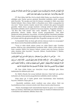 103
‫א‬‫א‬،‫א‬،‫א‬
‫א‬‫א‬‫א‬،‫א‬K 
177: Ebul Abbas Sehl İbn-i Sa’d es-Saidî (Allah Ondan razı olsun)’den rivayet
edildiğine göre Hayber gazvesi gününde Rasulullah (sallallahu aleyhi vesellem)
şöyle buyurdu: “Bu sancağı yarın öyle bir kimseye vereceğim ki Allah, onun eliyle
Hayberi fetheder. Hem o kimse Allah’ı ve Rasulünü sever, Allah ve peygamberi de
onu sever.” Bunun üzerine insanlar sancak kime verilecek diye geceyi konuşarak
geçirdiler. Sabah olunca sancağın kendisine verileceği ümidi ile bütün sahabiler
Rasulullah (sallallahu aleyhi vesellem)’in huzuruna koştular. Peygamber efendimiz:
“Ali İbn-i Ebu Talib nerede? Diye sordu. Sahabiler: -Ey Allah’ın Rasulü, o
gözlerinden rahatsız, dediler. Bunun üzerine peygamberimiz: “Ona haber
gönderecek birini gönderiniz, buyurdular. Ali derhal getirildi. Rasulullah (sallallahu
aleyhi vesellem) onun gözlerini tükrüğüyle tedavi edip kendisine dua etti, hastalığın
yeri iyileşti sanki hiç ağrı görmemiş gibi oldu. Peygamber sancağı ona verdi. Ali:
-Ya Rasulallah! Onlar da bizim gibi mü’min oluncaya kadar mı savaşacağım?
dedi. Bunun üzerine Rasulullah (sallallahu aleyhi vesellem):
“Yavaş ve sakin olarak onların yanına var, onları İslam’a çağır. Uymaları
gereken Allah’tan olan yükümlülükleri kendilerine bildir. Allah’a yemin ederim ki
senin vasıtanla Allah’ın bir kimseye hidayet vermesi senin için kırmızı develere
sahip olmaktan daha hayırlıdır”, buyurdu. (Buhari, Fezailüs-Sahabe 9, Müslim,
Fezailüs-Sahabe 34)
١٧٨ JW‫א‬،‫א‬
K:‫א‬،K،:
‫א‬‫א‬W‫א‬W‫א‬
،‫א‬ 
178: Enes (Allah Ondan razı olsun)’den rivayet edildiğine göre Eslem
kabilesinden bir delikanlı şöyle dedi:
-Ey Allah’ın Rasulü, ben savaşa katılmak istiyorum. Fakat harb için gereken
techizatım yok. Bunun üzerine peygamberimiz (sallallahu aleyhi vesellem):
-Falan kişiye git. O harbe gitmek üzere hazırlanmıştı, fakat hastalandı,
buyurdu. Delikanlı o kişiye gitti ve:
- Rasulullah (sallallahu aleyhi vesellem) sana selam ediyor. Harb için
hazırladıklarınızı bana vermenizi emretti, dedi. Bunun üzerine adam hanımına:
- Hanım, hazırladığım harb malzemelerinin hepsini bu gence ver ve onlardan
hiçbir şey bırakma, Allah hakkı için onlardan hiçbir şey bırakma ki hakkımızda hayır
ve bereketlere nâil olabilelim. (Müslim, İmara 134)
 