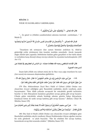 104
BÖLÜM: 21
İYİLİK VE HAYIRLARDA YARDIMLAŞMA
‫א‬W‫א‬‫א‬‫א‬ 
“... İyi güzel ve (Allahin yasaklarindan) sakınma üzerinde yardımlaşın...” (5
Maide 2)
‫א‬W‫א‬‫א‬‫א‬‫א‬‫א‬
‫א‬‫א‬‫א‬‫א‬‫א‬ 
“İnsanların tek sermayesi olan zaman birimine andolsun ki, Allah’ın
gösterdiği yolda yürümeyen tüm insanlar mutlaka zarardadır. Ancak inanarak
doğru dürüst işler yapanlar, birbirlerine hakdan gelen gerçekleri ve her türlü sıkıntı
ve zorluklara karşı dirençli olmayı tavsiye edenler bu ziyandan kurtulmuşlardır. (103
Asr 1-3)
‫א‬‫א‬‫א‬W‫א‬
‫א‬K 
İmam Şafii (Allah ona rahmet etsin) der ki: Bazı veya çoğu insanların bu sure
(Asr suresi) nin manasını düşünmekten ğafildirler.
١٧٩ J‫א‬‫א‬‫א‬W‫א‬W
‫א‬،‫א‬،‫א‬‫א‬K 
179: Ebu Abdurrahman Zeyd İbn-i Halid el Cüheni (Allah Ondan razı
olsun)’den rivayet edildiğine göre Rasulullah (sallallahu aleyhi vesellem), şöyle
buyurmuştur: “Kim Allah yolunda savaşacak bir mücahidin gerekli techizatını
hazırlar ve tüm ihtiyaçlarını karşılarsa gerçekten savaşa gitmiş gibi sevap kazanır.
Cihada giden mücahidin arkada bıraktığı ailesine güzelce bakıp ihtiyaçlarını
karşılayan kimse de sanki savaşa katılmış gibi sevap kazanır.” (Buhari, Cihad 38,
Müslim, İmare 135)
١٨٠ J‫א‬‫א‬
:‫א‬، 
180: Ebu Said el Hudri (Allah Ondan razı olsun)’den rivayet edildiğine göre
Rasulullah (sallallahu aleyhi vesellem), Hüzeyl Kabilesinden Lihyan oğulları üzerine
bir ordu gönderdi ve şöyle buyurdu: “Her iki erkekten biri savaşa katılsın,
kazanılacak sevap ikisi arasında ortaktır.” (Müslim, İmare 137)
 