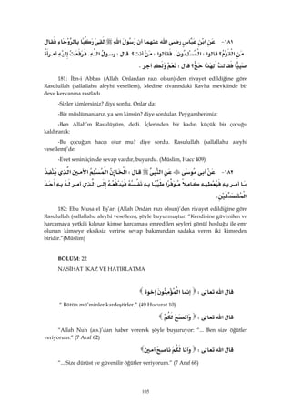 105
١٨١ J‫א‬‫א‬‫א‬
W‫؟‬‫א‬‫א‬W‫א‬K‫א‬W‫؟‬W‫א‬K
‫א‬‫؟‬WK 
181: İbn-i Abbas (Allah Onlardan razı olsun)’den rivayet edildiğine göre
Rasulullah (sallallahu aleyhi vesellem), Medine civarındaki Ravha mevkiinde bir
deve kervanına rastladı.
-Sizler kimlersiniz? diye sordu. Onlar da:
-Biz müslümanlarız, ya sen kimsin? diye sordular. Peygamberimiz:
-Ben Allah’ın Rasulüyüm, dedi. İçlerinden bir kadın küçük bir çocuğu
kaldırarak:
-Bu çocuğun haccı olur mu? diye sordu. Rasulullah (sallallahu aleyhi
vesellem)’de:
-Evet senin için de sevap vardır, buyurdu. (Müslim, Hacc 409)
١٨٢ J‫א‬W‫א‬‫א‬‫א‬‫א‬
‫א‬‫א‬
‫א‬K 
182: Ebu Musa el Eş’ari (Allah Ondan razı olsun)’den rivayet edildiğine göre
Rasulullah (sallallahu aleyhi vesellem), şöyle buyurmuştur: “Kendisine güvenilen ve
harcamaya yetkili kılınan kimse harcaması emredilen şeyleri gönül hoşluğu ile emr
olunan kimseye eksiksiz verirse sevap bakımından sadaka veren iki kimseden
biridir.”(Müslim)
BÖLÜM: 22
NASİHAT İKAZ VE HATIRLATMA
‫א‬W‫א‬ 
“ Bütün mü’minler kardeştirler.” (49 Hucurat 10)
‫א‬W 
“Allah Nuh (a.s.)’dan haber vererek şöyle buyuruyor: “... Ben size öğütler
veriyorum.” (7 Araf 62)
‫א‬W 
“... Size dürüst ve güvenilir öğütler veriyorum.” (7 Araf 68)
 