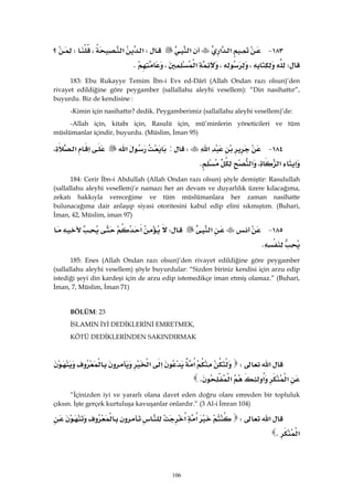 106
١٨٣ J‫א‬‫א‬‫א‬W‫א‬‫א‬،W‫؟‬
W،،‫א‬،K 
183: Ebu Rukayye Temim İbn-i Evs ed-Dârî (Allah Ondan razı olsun)’den
rivayet edildiğine göre peygamber (sallallahu aleyhi vesellem): “Din nasihattır”,
buyurdu. Biz de kendisine :
-Kimin için nasihattır? dedik. Peygamberimiz (sallallahu aleyhi vesellem)’de:
-Allah için, kitabı için, Rasulü için, mü’minlerin yöneticileri ve tüm
müslümanlar içindir, buyurdu. (Müslim, İman 95)
١٨٤ J‫א‬W:‫א‬‫א‬،‫א‬
‫א‬،‫א‬‫א‬K 
184: Cerir İbn-i Abdullah (Allah Ondan razı olsun) şöyle demiştir: Rasulullah
(sallallahu aleyhi vesellem)’e namazı her an devam ve duyarlılık üzere kılacağıma,
zekatı hakkıyla vereceğime ve tüm müslümanlara her zaman nasihatte
bulunacağıma dair anlaşıp siyasi otoritesini kabul edip elini sıkmıştım. (Buhari,
İman, 42, Müslim, iman 97)
١٨٥ J‫א‬W‫א‬
K 
185: Enes (Allah Ondan razı olsun)’den rivayet edildiğine göre peygamber
(sallallahu aleyhi vesellem) şöyle buyurdular: “Sizden biriniz kendisi için arzu edip
istediği şeyi din kardeşi için de arzu edip istemedikçe iman etmiş olamaz.” (Buhari,
İman, 7, Müslim, İman 71)
BÖLÜM: 23
İSLAMIN İYİ DEDİKLERİNİ EMRETMEK,
KÖTÜ DEDİKLERİNDEN SAKINDIRMAK
‫א‬W‫א‬‫א‬‫א‬
‫א‬‫א‬‫א‬K 
“İçinizden iyi ve yararlı olana davet eden doğru olanı emreden bir topluluk
çıksın. İşte gerçek kurtuluşa kavuşanlar onlardır.” (3 Al-i İmran 104)
‫א‬W‫א‬‫א‬
‫א‬K 
 