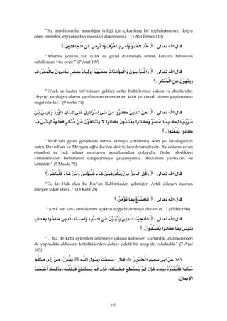 107
“Siz müslümanlar insanlığın iyiliği için çıkarılmış bir topluluksunuz, doğru
olanı emreder, eğri olandan insanları alıkorsunuz.” (3 Al-i İmran 110)
‫א‬W‫א‬‫א‬‫א‬K 
“Affetme yolunu tut, iyilik ve güzel davranışla emret, kendini bilmeyen
cahillerden yüz çevir.” (7 Araf 199)
‫א‬W‫א‬‫א‬‫א‬
‫א‬K 
“Erkek ve kadın mü’minlere gelince onlar birbirlerinin yakını ve dostlarıdır.
Hep iyi ve doğru olanın yapılmasını emrederler, kötü ve zararlı olanın yapılmasına
engel olurlar.” (9 tevbe 71)
‫א‬W‫א‬‫א‬‫א‬‫א‬‫א‬
‫א‬‫א‬
‫א‬K 
“Allah’tan gelen gerçekleri örtbas etmeye şartlanmış olan şu İsrailoğulları
zaten Davud’un ve Meryem oğlu İsa’nın diliyle lanetlenmişlerdir. Bu onların isyan
etmeleri ve hak adalet sınırlarını aşmalarından dolayıdır. Onlar işledikleri
kötüleklerden birbirlerini vazgeçirmeye çalışmıyorlar. Andolsun yaptıkları ne
kötüdür.“ (5 Maide 78)
‫א‬W‫א‬K 
“De ki: Hak olan bu Kur’an Rabbinizden gelmiştir. Artık dileyen inansın
dileyen inkar etsin...” (18 Kehf 29)
‫א‬WK 
“Artık sen sana emrolunanı açıktan açığa bildirmeye devam et...” (15 Hıcr 94)
‫א‬W‫א‬‫א‬‫א‬‫א‬‫א‬
‫א‬K
“... Biz de kötü eylemleri önlemeye çalışan kimseleri kurtardık. Zulmedenleri
de yapmakta oldukları kötülüklerden dolayı şidetli bir azap ile yakaladık.” (7 Araf
165)
١٨٦‫א‬‫א‬W‫א‬W
‫א‬،،،
‫א‬K 
 