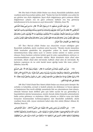 108
186: Ebu Said el Hudri (Allah Ondan razı olsun), Rasulullah (sallallahu aleyhi
vesellem) şöyle buyururken işittim, dedi: “Sizden her kim bir kötülük veya çirkin bir
şey görürse onu eliyle değiştirsin. Şayet eliyle değiştirmeye gücü yetmezse diliyle
değiştirmeye çalışsın ona da gücü yetmezse kalbiyle onu hoş görmeyip
kabullenmesin ki bu da imanın en zayıf derecesidir.” (Müslim, İman 78)
١٨٧ J‫א‬‫א‬W‫א‬
،‫א‬،
،،،
،،،
‫א‬‫א‬K 
187: İbn-i Mes’ud (Allah Ondan razı olsun)’den rivayet edildiğine göre
Rasulullah (sallallahu aleyhi vesellem) şöyle buyurdu: “Benden önceki ümmetlere
Allah tarafından gönderilen hiç peygamber yoktur ki, kendi ümmetinden
sünnetine(yolunu takip eden) uyan ve emrine sarılan samimi ve seçkin çevresi
olmasın. Sonra bunların yerlerine öyleleri geçti ki onlar yapmadıklarını söyleyen ve
emrolunmadıklarını yapan kimseler oldular. Böyle kimselerle eliyle cihad eden
mü’mindir, diliyle cihad eden mü’mindir, kalbiyle cihad eden de mü’mindir. Bu
kadarını yapmayan da ise artık hardal tanesi ağırlığı kadar bile iman yoktur.”
(Müslim, iman 80)
١٨٨ J‫א‬‫א‬‫א‬:‫א‬‫א‬
‫א‬،،،،،‫א‬
‫א‬‫א‬‫א‬‫א‬،‫א‬،
‫א‬K 
188: Ebu’l Velid Ubade İbn-i Sâmit (Allah Ondan razı olsun) şöyle demiştir: Biz
zorlukta ve kolaylıkta, sevinçli ve kederli anlarda söz dinlemeye ve boyun eğmeye
ve başkalarının bize tercih edildiği zamanlarda bile ses çıkarmaksızın itaat etmeye,
elimizde bulunan kesin delillere göre açık küfür sayılan bir şey görmedikçe iş
başındakilerin işlerine karışmamaya, nerede olursak olalım kimseden çekinmeksizin
hakkı yerine getirmeye ve söylemeye Allah, yolunda ve Allah’ın rızası için hiçbir
kınayanın kınamasından korkmayacağımıza dair Rasulullah (sallallahu aleyhi
vesellem) beyat ettik. (siyasi otoritesini kabul edip elini sıktık) (Buhari Ahkam 42,
Müslim, İman 41)
١٨٩ J‫א‬‫א‬‫א‬:‫א‬
‫א‬‫א‬‫א‬،‫א‬‫א‬،
،‫א‬،‫א‬‫א‬‫א‬‫א‬‫א‬،
 