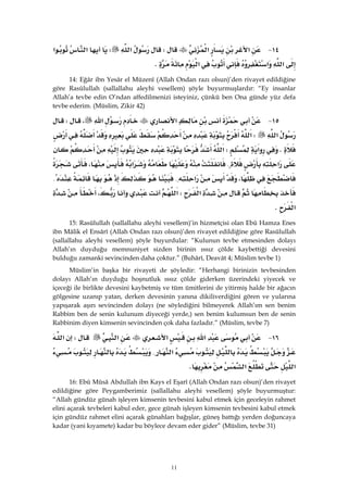 11
١٤ J‫א‬‫א‬W‫א‬W‫א‬‫א‬
‫א‬‫א‬‫א‬K
14: Eğâr ibn Yesâr el Müzenî (Allah Ondan razı olsun)’den rivayet edildiğine
göre Rasûlullah (sallallahu aleyhi vesellem) şöyle buyurmuşlardır: “Ey insanlar
Allah’a tevbe edin O’ndan affedilmenizi isteyiniz, çünkü ben Ona günde yüz defa
tevbe ederim. (Müslim, Zikir 42)
١٥ J‫א‬‫א‬،W
‫א‬W‫א‬
K‫א‬W‫א‬
‫א‬{‫א‬،
،‫א‬{{
‫א‬W‫א‬،
‫א‬K
15: Rasûlullah (sallallahu aleyhi vesellem)’in hizmetçisi olan Ebû Hamza Enes
ibn Mâlik el Ensârî (Allah Ondan razı olsun)’den rivayet edildiğine göre Rasûlullah
(sallallahu aleyhi vesellem) şöyle buyurdular: “Kulunun tevbe etmesinden dolayı
Allah’ın duyduğu memnuniyet sizden birinin ıssız çölde kaybettiği devesini
bulduğu zamanki sevincinden daha çoktur.” (Buhârî, Deavât 4; Müslim tevbe 1)
Müslim’in başka bir rivayeti de şöyledir: “Herhangi birinizin tevbesinden
dolayı Allah’ın duyduğu hoşnutluk ıssız çölde giderken üzerindeki yiyecek ve
içeceği ile birlikte devesini kaybetmiş ve tüm ümitlerini de yitirmiş halde bir ağacın
gölgesine uzanıp yatan, derken devesinin yanına dikiliverdiğini gören ve yularına
yapışarak aşırı sevincinden dolayı (ne söylediğini bilmeyerek Allah’ım sen benim
Rabbim ben de senin kulunum diyeceği yerde,) sen benim kulumsun ben de senin
Rabbinim diyen kimsenin sevincinden çok daha fazladır.” (Müslim, tevbe 7)
١٦ J‫א‬‫א‬‫א‬W‫א‬
‫א‬{
‫א‬‫א‬K
16: Ebû Mûsâ Abdullah ibn Kays el Eşarî (Allah Ondan razı olsun)’den rivayet
edildiğine göre Peygamberimiz (sallallahu aleyhi vesellem) şöyle buyurmuştur:
“Allah gündüz günah işleyen kimsenin tevbesini kabul etmek için geceleyin rahmet
elini açarak tevbeleri kabul eder, gece günah işleyen kimsenin tevbesini kabul etmek
için gündüz rahmet elini açarak günahları bağışlar, güneş battığı yerden doğuncaya
kadar (yani kıyamete) kadar bu böylece devam eder gider” (Müslim, tevbe 31)
 