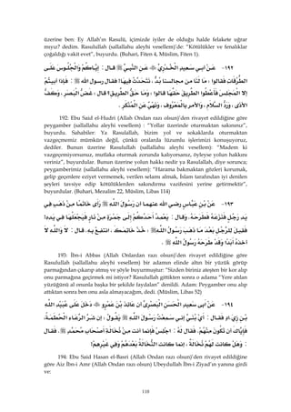 110
üzerine ben: Ey Allah’ın Rasulü, içimizde iyiler de olduğu halde felakete uğrar
mıyız? dedim. Rasulullah (sallallahu aleyhi vesellem)’de: “Kötülükler ve fenalıklar
çoğaldığı vakit evet”, buyurdu. (Buhari, Fiten 4, Müslim, Fiten 1).
١٩٢ J‫א‬‫א‬:‫א‬
‫א‬‫א‬W،>‫א‬:‫א‬
‫א‬‫א‬‫א‬‫א‬W‫؟‬‫א‬W‫א‬،
‫א‬،‫א‬،‫א‬،‫א‬K 
192: Ebu Said el-Hudri (Allah Ondan razı olsun)’den rivayet edildiğine göre
peygamber (sallallahu aleyhi vesellem) : “Yollar üzerinde oturmaktan sakınınız”,
buyurdu. Sahabiler: Ya Rasulallah, bizim yol ve sokaklarda oturmaktan
vazgeçmemiz mümkün değil, çünkü oralarda lüzumlu işlerimizi konuşuyoruz,
dediler. Bunun üzerine Rasulullah (sallallahu aleyhi vesellem): “Madem ki
vazgeçemiyorsunuz, mutlaka oturmak zorunda kalıyorsanız, öyleyse yolun hakkını
veriniz”, buyurdular. Bunun üzerine yolun hakkı nedir ya Rasulallah, diye sorunca;
peygamberimiz (sallallahu aleyhi vesellem): “Harama bakmaktan gözleri korumak,
gelip geçenlere eziyet vermemek, verilen selamı almak, İslam tarafından iyi denilen
şeyleri tavsiye edip kötülüklerden sakındırma vazifesini yerine getirmektir”,
buyurdular. (Buhari, Mezalim 22, Müslim, Libas 114)
١٩٣ J‫א‬‫א‬
K:>
‫א‬W،‫א‬K:‫א‬
‫א‬‫א‬K 
193: İbn-i Abbas (Allah Onlardan razı olsun)’den rivayet edildiğine göre
Rasulullah (sallallahu aleyhi vesellem) bir adamın elinde altın bir yüzük görüp
parmağından çıkarıp atmış ve şöyle buyurmuştur: “Sizden biriniz ateşten bir kor alıp
onu parmağına geçirmek mi istiyor? Rasulullah gittikten sonra o adama “Yere atılan
yüzüğünü al onunla başka bir şekilde faydalan” denildi. Adam: Peygamber onu alıp
attıktan sonra ben onu asla almayacağım, dedi. (Müslim, Libas 52)
١٩٤ J‫א‬‫א‬‫א‬‫א‬
K‫א‬:‫א‬W‫א‬‫א‬،
K:‫א‬K
:،‫א‬> 
194: Ebu Said Hasan el-Basri (Allah Ondan razı olsun)’den rivayet edildiğine
göre Aiz İbn-i Amr (Allah Ondan razı olsun) Ubeydullah İbn-i Ziyad’ın yanına girdi
ve:
 