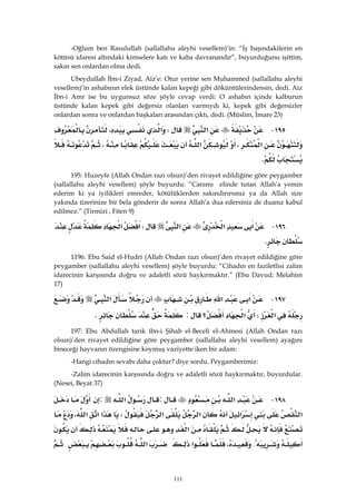 111
-Oğlum ben Rasulullah (sallallahu aleyhi vesellem)’in: “İş başındakilerin en
kötüsü idaresi altındaki kimselere katı ve kaba davranandır”, buyurduğunu işittim,
sakın sen onlardan olma dedi.
Ubeydullah İbn-i Ziyad, Aiz’e: Otur yerine sen Muhammed (sallallahu aleyhi
vesellem)’in ashabının elek üstünde kalan kepeği gibi döküntülerindensin, dedi. Aiz
İbn-i Amr ise bu uygunsuz söze şöyle cevap verdi: O ashabın içinde kalburun
üstünde kalan kepek gibi değersiz olanları varmıydı ki, kepek gibi değersizler
onlardan sonra ve onlardan başkaları arasından çıktı, dedi. (Müslim, İmare 23)
١٩٥ J‫א‬W‫א‬،
‫א‬،‫א‬،
K 
195: Huzeyfe (Allah Ondan razı olsun)’den rivayet edildiğine göre peygamber
(sallallahu aleyhi vesellem) şöyle buyurdu: “Canımı elinde tutan Allah’a yemin
ederim ki ya iyilikleri emreder, kötülüklerden sakındırırsınız ya da Allah size
yakında üzerinize bir bela gönderir de sonra Allah’a dua edersiniz de duanız kabul
edilmez.” (Tirmizi , Fiten 9)
١٩٦ J‫א‬‫א‬‫א‬W‫א‬‫א‬
K 
1196: Ebu Said el-Hudri (Allah Ondan razı olsun)’den rivayet edildiğine göre
peygamber (sallallahu aleyhi vesellem) şöyle buyurdu: “Cihadın en faziletlisi zalim
idarecinin karşısında doğru ve adaletli sözü haykırmaktır.” (Ebu Davud; Melahim
17)
١٩٧ J‫א‬‫א‬‫א‬
‫א‬W‫א‬‫؟‬:K 
197: Ebu Abdullah tarık ibn-i Şihab el-Beceli el-Ahmesi (Allah Ondan razı
olsun)’den rivayet edildiğine göre peygamber (sallallahu aleyhi vesellem) ayağını
bineceği hayvanın özengisine koymuş vaziyette iken bir adam:
-Hangi cihadın sevabı daha çoktur? diye sordu. Peygamberimiz:
-Zalim idarecinin karşısında doğru ve adaletli sözü haykırmaktır, buyurdular.
(Nesei, Beyat 37)
١٩٨ J‫א‬:‫א‬:
‫א‬‫א‬‫א‬‫א‬W‫א‬‫א‬‫א‬،
‫א‬
{،‫א‬‫א‬
 