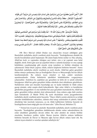 112
:‫א‬‫א‬‫א‬‫א‬‫א‬
W،‫א‬‫א‬،
‫א‬،‫א‬‫א‬،‫א‬‫א‬،
‫א‬،K 
‫א‬W‫א‬:‫א‬‫א‬
‫א‬،‫א‬،،‫א‬
،‫א‬‫א‬‫א‬
‫א‬‫א‬،،:‫א‬
‫א‬‫א‬K 
198: İbn-i Mes’ud (Allah Ondan razı olsun)’den rivayet edildiğine göre
Rasulullah (sallallahu aleyhi vesellem) şöyle buyurdu: “İsrailoğullarının dindeki ilk
önceki bozuklukları şöyle başlamıştır. Bir adam başka birine rastlar ve: Hey arkadaş,
Allah’tan kork ve yapmakta olduğun şeyi terket, zira o işi yapmak sana helal
değildir, derdi. Ertesi gün aynı işi yaparken tekrar o adamla karşılaşır ve onu yaptığı
kötülükten yasaklamadığı gibi onunla yiyip içmekten ve birlikte olmaktan da
çekinmezdi. Onlar böyle yapınca Allah, onların kalplerini birbirine benzetti”. Sonra
Rasulullah (sallallahu aleyhi vesellem) şu ayeti okudu: Allah’tan gelen gerçekleri
örtbas etmeye şartlanmış olan şu İsrailoğulları Davut ve Meryemoğlu İsa’nın diliyle
lanetlenmişlerdir. Bu onların isyan etmeleri ve hak, adalet sınırlarını
aşmalarındandır. Onlar birbirlerini işledikleri kötülüklerden vazgeçirmeye
çalışmadılar. Andolsun ki, yaptıkları şey gerçekten ne kötü idi ve şimdi onlardan
birçoğunun Allah’tan gelen gerçekleri örtbas edenlerle dost olduklarını görebilirsin.
Nefislerinin onlar için önceden hazırladığı şey ne kadar kötüdür ki Allah onlara
gazap etmiştir, onlar azapta ebedi kalacaklardır. Eğer onlar Allah’a ve kendilerine
gönderilen peygambere ve ona indirilen her şeye gerçekten inansalardı bu; Allah’tan
gelen gerçekleri örtbas edenleri dost edinmezlerdi. Ama onların çoğu ilahi sınırları
aşan kimselerdir. (5 Maide 78-81) Bu ayeti okuduktan sonra peygamberimiz
(sallallahu aleyhi vesellem) şöyle buyurdu: “Hayır Allah’a yemin ederim ki ya iyiliği
emreder kötülüklerden sakındırır, zalimin elini tutup zulmünden el çektirir, hakka
döndürüp hak üzerinde tutarsınız, ya da Allah kalblerinizi birbirine benzetir de
İsrailoğullarına lanet ettiği gibi size de lanet eder.” (Ebu Davud, Melahim 17)
* Tirmizi’nin rivayeti ise şöyledir: Rasulullah (sallallahu aleyhi vesellem) şöyle
buyurdu: “İsrailoğulları günahlara daldıklarında alimler onları sakındırdılarsa da
onlar izledikleri günahlara devam ettiler. Bu sefer alimleri de onlarla birlikte
oturdular, beraberce yediler, içtiler. Bunun üzerine Allah’ta onların kalblerini
birbirine benzetti de Davut ve Meryem oğlu İsa’nın diliyle onlara lanet etti. Bu
onların isyan etmeleri ve sınırları aşmaları sebebiyle idi.”
 