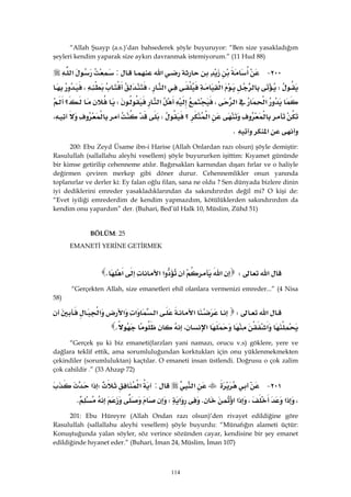 114
“Allah Şuayp (a.s.)’dan bahsederek şöyle buyuruyor: “Ben size yasakladığım
şeyleri kendim yaparak size aykırı davranmak istemiyorum.” (11 Hud 88)
٢٠٠ J‫א‬:‫א‬
W‫א‬‫א‬،،
‫א‬‫א‬،‫א‬W‫؟‬
‫א‬‫؟‬W،
‫א‬K 
200: Ebu Zeyd Üsame ibn-i Harise (Allah Onlardan razı olsun) şöyle demiştir:
Rasulullah (sallallahu aleyhi vesellem) şöyle buyururken işittim: Kıyamet gününde
bir kimse getirilip cehenneme atılır. Bağırsakları karnından dışarı fırlar ve o haliyle
değirmen çeviren merkep gibi döner durur. Cehennemlikler onun yanında
toplanırlar ve derler ki: Ey falan oğlu filan, sana ne oldu ? Sen dünyada bizlere dinin
iyi dediklerini emreder yasakladıklarından da sakındırırdın değil mi? O kişi de:
“Evet iyiliği emrederdim de kendim yapmazdım, kötülüklerden sakındırırdım da
kendim onu yapardım” der. (Buhari, Bed’ül Halk 10, Müslim, Zühd 51)
 BÖLÜM: 25
EMANETİ YERİNE GETİRMEK
‫א‬W‫א‬‫א‬‫א‬‫א‬K 
“Gerçekten Allah, size emanetleri ehil olanlara vermenizi emreder...” (4 Nisa
58)
‫א‬W‫א‬‫א‬‫א‬‫א‬‫א‬
‫א‬،‫א‬K 
“Gerçek şu ki biz emaneti(farzları yani namazı, orucu v.s) göklere, yere ve
dağlara teklif ettik, ama sorumluluğundan korktukları için onu yüklenmekmekten
çekindiler (sorumluluktan) kaçtılar. O emaneti insan üstlendi. Doğrusu o çok zalim
çok cahildir .” (33 Ahzap 72)
٢٠١ J‫א‬:‫א‬W‫א‬
،‫א‬،‫א‬‫א‬K‫א‬WK
201: Ebu Hüreyre (Allah Ondan razı olsun)’den rivayet edildiğine göre
Rasulullah (sallallahu aleyhi vesellem) şöyle buyurdu: “Münafığın alameti üçtür:
Konuştuğunda yalan söyler, söz verince sözünden cayar, kendisine bir şey emanet
edildiğinde hıyanet eder.” (Buhari, İman 24, Müslim, İman 107)
 