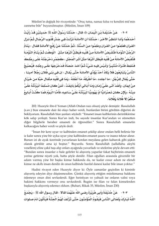 115
Müslim’in değişik bir rivayetinde: “Oruç tutsa, namaz kılsa ve kendini mü’min
zannetse bile” buyurulmuştur. (Müslim, İman 109)
٢٠٢ J‫א‬W‫א‬
‫א‬W‫א‬‫א‬
‫א‬‫א‬‫א‬‫א‬‫א‬،‫א‬W
‫א‬‫א‬‫א‬‫א‬‫א‬
‫א‬‫א‬،
‫א‬‫א‬،
‫א‬‫א‬W،
W،،،
K،
،‫א‬‫א‬،‫א‬
K 
202: Huzeyfe ibn-il Yeman (Allah Ondan razı olsun) şöyle demiştir. Rasulullah
(s.av.) bize emanete dair iki olayı haber verdi, bunlardan birini gördüm diğerini de
bekliyorum. Rasulullah bize şunları söyledi: “Emanet insan kalblerinin derinliklerine
kök salıp yerleşti. Sonra Kur’an indi, bu sayede insanlar Kur’andan ve sünnetten
diğer bilgilerle beraber emaneti de öğrendiler.” Sonra Rasulullah emanetin
kalkacağını haber verdi ve şöyle dedi:
“İnsan bir kere uyur ve kalbinden emanet çekilip alınır ondan belli belirsiz bir
iz kalır sonra yine bir uyku uyur yine kalbinden emanet şuuru ve inancı tekrar alınır.
Bunun izi de ayak üzerinde yuvarlanan kordan meydana gelen kabarcık gibi şişkin
olarak görülür ama içi boştur.” Buyurdu. Sonra Rasulullah (sallallahu aleyhi
vesellem) eline çakıl taşı alıp onları ayağında yuvarladı ve sözlerine şöyle devam etti:
“Bundan sonra insanlar o hale gelirler ki alışveriş yaparlar fakat hiçbirinin emaneti
yerine getirme niyeti yok, hatta şöyle denilir. Filan oğulları arasında güvenilir bir
adam varmış yine bir başka kimse hakkında da, ne kadar cesur adam ne efendi
kimse ne akıllı insan denilir de onun kalbinde hardal danesi kadar bile iman yoktur.”
Hadisi rivayet eden Huzeyfe diyor ki: Öyle zamanlar geçirdim ki kiminle
alışveriş edeyim diye düşünmezdim. Çünkü alışveriş ettiğim müslümansa hakkımı
ödemeye onun dini sevkederdi. Eğer hıristiyan ve yahudi ise onların valisi veya
hakimi hakkımı vermeye onu sevkederdi. Bugün ise filan ve falan kimselerden
başkasıyla alışveriş edemez oldum. (Buhari, Rikak 35, Müslim, İman 230)
٢٠٣ J‫א‬‫א‬W‫א‬W
‫א‬‫א‬‫א‬‫א‬‫א‬
 