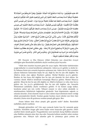 116
‫א‬W‫א‬‫א‬،W‫א‬
>‫א‬‫א‬‫א‬‫א‬‫א‬،‫א‬‫א‬
W‫א‬‫א‬،‫א‬‫א‬‫א‬
‫א‬،W‫א‬‫א‬
‫א‬W،‫א‬،
،‫א‬‫א‬،‫א‬‫א‬،
KW،‫؟‬‫א‬:‫א‬
‫؟‬‫א‬‫א‬،‫א‬
،‫א‬‫א‬W‫א‬،
‫א‬‫א‬،‫א‬‫א‬
،،‫א‬K‫א‬
K 
203: Huzeyfe ve Ebu Hüreyre (Allah Onlardan razı olsun)’den rivayet
edildiğine göre Rasulullah (sallallahu aleyhi vesellem) şöyle buyurdu:
“Allah tüm insanları kıyamet günü bir araya toplar. Mü’minler kabirlerinden
ayağa kalkarlar ve cennet kendilerine yaklaştırılır. Adem (a.s.)’e gelirler ve derler ki :
Ey babamız bizim için cennetin kapısının açılmasını iste. Adem der ki: Sizi cennetten
çıkaran babanızın hatasından başka bir şey değil ki, ben bu işin ehli değilim. Siz
Allah’ın dostu olan oğlum İbrahim’e gidiniz. Derhal İbrahim (a.s.)’a giderler.
İbrahim de ben buna ehil değilim ben bu işin çok ötesinde bir dost oldum. Siz
vasıtasız olarak Allah’ın kendisiyle konuştuğu Musa’ya gidiniz. Hemen Musa’ya
giderler. Musa’da ben bu işin ehli değilim siz Allah’ın kelimesi ve ruhu olan İsa’ya
gidiniz der. İsa (a.s.)’a geldiklerinde: Ben bu işin ehli değilim, der. Sonunda
Muhammed (sallallahu aleyhi vesellem)’e gelirler. O da hemen ayağa kalkar,
kendisine şefaat için izin verilir. Nihayet emanet ve sıla-i rahim akrabalık ve
müslümanların birbirleriyle bağlantıları gönderilir. Sırat köprüsünün sağında ve
solunda dururlar. (Yani emanete riayet ve sıla-i rahme riayet dinimizin önem verdiği
ahlaki prensiplerden ikisidir. Sırattan geçişte bunlara riayet edenler için birer ölçü
olacaktır.) Sonra sizin ilk grubunuz sırattan şimşek gibi geçer. Ben:
-Anam babam feda olsun şimşek gibi geçmek nedir? dedim. Rasulullah
(sallallahu aleyhi vesellem):
-Şimşeği görmediniz mi? Göz açıp yumacak kadar kısa bir zamanda geçip
kaybolur. Sonrakiler rüzgar gibi sonra kuşlar sonra koşucular gibi geçerler, onları
amelleri böyle süratli geçirir. Peygamberiniz sırat üzerinde durup Rabbim selamete
çıkar Rabbim selamete çıkar diye dua eder. Sonunda kulların amelleri onları sırattan
geçiremez olur. Nihayet öyle adamlar gelir ki yürümeye gücü yetmez de
 