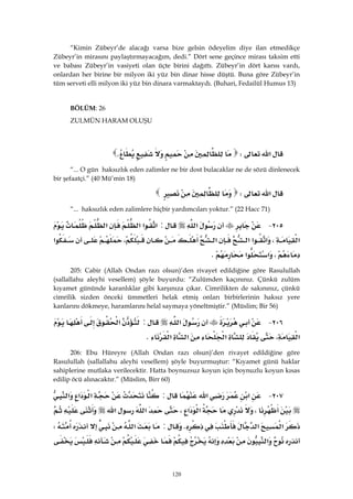 120
“Kimin Zübeyr’de alacağı varsa bize gelsin ödeyelim diye ilan etmedikçe
Zübeyr’in mirasını paylaştırmayacağım, dedi.” Dört sene geçince mirası taksim etti
ve babası Zübeyr’in vasiyeti olan üçte birini dağıttı. Zübeyr’in dört karısı vardı,
onlardan her birine bir milyon iki yüz bin dinar hisse düştü. Buna göre Zübeyr’in
tüm serveti elli milyon iki yüz bin dinara varmaktaydı. (Buhari, Fedailül Humus 13)
BÖLÜM: 26
ZULMÜN HARAM OLUŞU
 
‫א‬WK 
“... O gün haksızlık eden zalimler ne bir dost bulacaklar ne de sözü dinlenecek
bir şefaatçi.” (40 Mü’min 18)
‫א‬W 
“... haksızlık eden zalimlere hiçbir yardımcıları yoktur.” (22 Hacc 71)
٢٠٥ J‫א‬:‫א‬‫א‬‫א‬‫א‬
‫א‬،‫א‬‫א‬‫א‬‫א‬،‫א‬
،‫א‬‫א‬K 
205: Cabir (Allah Ondan razı olsun)’den rivayet edildiğine göre Rasulullah
(sallallahu aleyhi vesellem) şöyle buyurdu: “Zulümden kaçınınız. Çünkü zulüm
kıyamet gününde karanlıklar gibi karşınıza çıkar. Cimrilikten de sakınınız, çünkü
cimrilik sizden önceki ümmetleri helak etmiş onları birbirlerinin haksız yere
kanlarını dökmeye, haramlarını helal saymaya yöneltmiştir.” (Müslim; Bir 56)
٢٠٦ J‫א‬:‫א‬
‫א‬،‫א‬‫א‬‫א‬K 
206: Ebu Hüreyre (Allah Ondan razı olsun)’den rivayet edildiğine göre
Rasulullah (sallallahu aleyhi vesellem) şöyle buyurmuştur: “Kıyamet günü haklar
sahiplerine mutlaka verilecektir. Hatta boynuzsuz koyun için boynuzlu koyun kısas
edilip öcü alınacaktır.” (Müslim, Birr 60)
٢٠٧ J‫א‬‫א‬:‫א‬‫א‬‫א‬
،‫א‬‫א‬،‫א‬‫א‬
‫א‬‫א‬K:‫א‬W
‫א‬
 