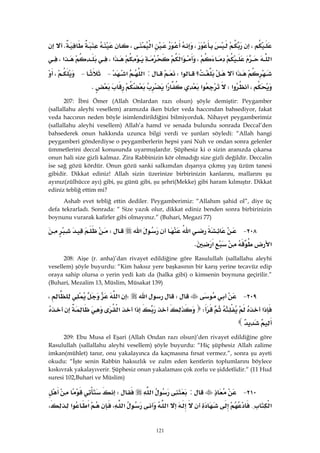 121
،،‫א‬،K
‫א‬،‫א‬‫א‬،‫א‬،
‫א‬‫؟‬‫א‬W:‫א‬‫א‬ J J،
،‫א‬W‫א‬‫א‬K 
207: İbni Ömer (Allah Onlardan razı olsun) şöyle demiştir: Peygamber
(sallallahu aleyhi vesellem) aramızda iken bizler veda haccından bahsediyor, fakat
veda haccının neden böyle isimlendirildiğini bilmiyorduk. Nihayet peygamberimiz
(sallallahu aleyhi vesellem) Allah’a hamd ve senada bulundu sonrada Deccal’den
bahsederek onun hakkında uzunca bilgi verdi ve şunları söyledi: “Allah hangi
peygamberi gönderdiyse o peygamberlerin hepsi yani Nuh ve ondan sonra gelenler
ümmetlerini deccal konusunda uyarmışlardır. Şüphesiz ki o sizin aranızda çıkarsa
onun hali size gizli kalmaz. Zira Rabbinizin kör olmadığı size gizli değildir. Deccalin
ise sağ gözü kördür. Onun gözü sanki salkımdan dışarıya çıkmış yaş üzüm tanesi
gibidir. Dikkat ediniz! Allah sizin üzerinize birbirinizin kanlarını, mallarını şu
ayınız(zülhücce ayı) gibi, şu günü gibi, şu şehri(Mekke) gibi haram kılmıştır. Dikkat
ediniz tebliğ ettim mi?
Ashab evet tebliğ ettin dediler. Peygamberimiz: “Allahım şahid ol”, diye üç
defa tekrarladı. Sonrada: “ Size yazık olur, dikkat ediniz benden sonra birbirinizin
boynunu vurarak kafirler gibi olmayınız.” (Buhari, Megazi 77)
٢٠٨ J‫א‬‫א‬W
‫א‬‫א‬K 
208: Aişe (r. anha)’dan rivayet edildiğine göre Rasulullah (sallallahu aleyhi
vesellem) şöyle buyurdu: “Kim haksız yere başkasının bir karış yerine tecavüz edip
oraya sahip olursa o yerin yedi katı da (halka gibi) o kimsenin boynuna geçirilir.”
(Buhari, Mezalim 13, Müslim, Müsakat 139)
٢٠٩ JW‫א‬W‫א‬،
‫א‬W‫א‬‫א‬
 
209: Ebu Musa el Eşari (Allah Ondan razı olsun)’den rivayet edildiğine göre
Rasulullah (sallallahu aleyhi vesellem) şöyle buyurdu: “Hiç şüphesiz Allah zalime
imkan(mühlet) tanır, onu yakalayınca da kaçmasına fırsat vermez.”, sonra şu ayeti
okudu: “İşte senin Rabbin haksızlık ve zulm eden kentlerin toplumlarını böylece
kıskıvrak yakalayıverir. Şüphesiz onun yakalaması çok zorlu ve şiddetlidir.“ (11 Hud
suresi 102,Buhari ve Müslim)
٢١٠ J:‫א‬W
‫א‬{‫א‬‫א‬،‫א‬‫א‬،
 