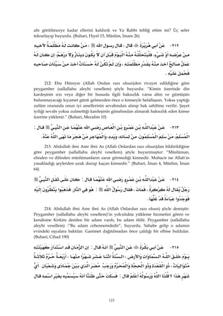 123
altı görülünceye kadar ellerini kaldırdı ve Ya Rabbi tebliğ ettim mi? Üç sefer
tekrarlayıp buyurdu. (Buhari, Hıyel 15, Müslim, İmare 26)
٢١٢ JW‫א‬W
،‫א‬،
،
K 
212: Ebu Hüreyre (Allah Ondan razı olsun)den rivayet edildiğine göre
peygamber (sallallahu aleyhi vesellem) şöyle buyurdu: “Kimin üzerinde din
kardeşinin ırzı veya diğer bir hususla ilgili haksızlık varsa altın ve gümüşün
bulunmayacağı kıyamet günü gelmezden önce o kimseyle helallaşsın. Yoksa yaptığı
zulüm oranında onun iyi amellerinin sevabından alınıp hak sahibine verilir. Şayet
iyiliği sevabı yoksa zulmettiği kardeşinin günahından alınarak haksızlık eden kimse
üzerine yüklenir.” (Buhari, Mezalim 10)
٢١٣ J‫א‬‫א‬‫א‬‫א‬:
‫א‬،‫א‬،،،‫א‬‫א‬K 
213: Abdullah ibni Amr ibni As (Allah Onlardan razı olsun)dan bildirildiğine
göre peygamber (sallallahu aleyhi vesellem) şöyle buyurmuştur: “Müslüman,
elinden ve dilinden müslümanların zarar görmediği kimsedir. Muhacir ise Allah’ın
yasakladığı şeylerden uzak durup kaçan kimsedir.” (Buhari, İman 4, Müslim, İman
64)
٢١٤ J‫א‬‫א‬:‫א‬
،،‫א‬:‫א‬.‫א‬
‫א‬K 
214: Abdullah ibni Amr ibni As (Allah Onlardan razı olsun) şöyle demiştir:
Peygamber (sallallahu aleyhi vesellem)’in yolculukta yükleme hizmetini gören ve
kendisine Kirkire denilen bir adam vardı, bu adam öldü. Peygamber (sallallahu
aleyhi vesellem) :”Bu adam cehennemdedir”, buyurdu. Sahabe gelip o adamın
evindeki eşyalara baktılar. Ganimet dağıtılmadan önce çaldığı bir elbise buldular.
(Buhari, Cihad 190)
٢١٥ J‫א‬:‫א‬‫א‬‫א‬
‫א‬‫א‬‫א‬‫א‬W‫א‬‫א‬‫א‬W
‫א‬،‫א‬‫א‬‫א‬‫א‬
‫א‬‫؟‬‫א‬:‫א‬
 