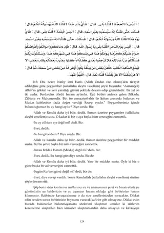 124
:‫א‬‫א‬‫؟‬K:‫א‬‫؟‬‫א‬:
‫א‬K:‫א‬‫؟‬K:
‫א؟‬‫א‬K:،‫א‬K
:‫א‬‫؟‬‫א‬K:‫א‬‫א‬
‫א‬‫א‬‫א‬‫א‬K
‫א‬‫א‬‫א‬K
‫א‬‫א‬،K:
‫؟‬‫؟‬WKW‫א‬‫א‬K 
215: Ebu Bekre Nüfey ibni Haris (Allah Ondan razı olsun)’den rivayet
edildiğine göre peygamber (sallallahu aleyhi vesellem) şöyle buyurdu: “Zaman(yıl)
Allah’ın gökleri ve yeri yarattığı günkü şekliyle devam edip gitmektedir. Bir yıl on
iki aydır. Bunlardan dördü haram aylardır. Üçü birbiri ardınca gelen Zilkade,
Zilhicce ve Muharremdir. Biri ise cemaziyel-ahir ile Şaban arasında bulunan ve
Mudar kabilesinin fazla değer verdiği Recep ayıdır.” Peygamberimiz içinde
bulunduğumuz bu ay hangi aydır? Diye sordu. Biz:
-Allah ve Rasulü daha iyi bilir, dedik. Bunun üzerine peygamber (sallallahu
aleyhi vesellem) sustu. O kadar ki biz o aya başka isim vereceğini zannettik.
-Bu ay zilhicce ayı değil mi? dedi. Biz:
-Evet, dedik.
-Bu hangi beldedir? Diye sordu. Biz:
-Allah ve Rasulü daha iyi bilir, dedik. Bunun üzerine peygamber bir müddet
sustu. Biz bu şehre başka bir isim vereceğini zannettik.
-Burası belde-i Haram (Mekke) değil mi? dedi, biz:
-Evet, dedik. Bu hangi gün diye sordu. Biz de:
-Allah ve Rasulu daha iyi bilir, dedik. Yine bir müddet sustu. Öyle ki biz o
güne başka bir ad vereceğini zannettik.
-Bugün Kurban günü değil mi? dedi, biz de:
-Evet, diye cevap verdik. Sonra Rasulullah (sallallahu aleyhi vesellem) sözüne
şöyle devam etti:
-Şüphesiz sizin kanlarınız mallarınız ırz ve namusunuz şeref ve haysiyetiniz şu
gününüzün şu beldenizin ve şu ayınızın haram olduğu gibi birbirinize haram
kılınmıştır. Rabbinize kavuşacaksınız o da size amellerinizden soracaktır. Dikkat
edin benden sonra birbirinizin boynunu vurarak kafirler gibi olmayınız. Dikkat edin
burada bulunanlar bulunmayanlara sözlerimi ulaştırsın umulur ki sözlerim
kendilerine ulaştırılan bazı kimseler ulaştıranlardan daha anlayışlı ve kavrayışlı
 