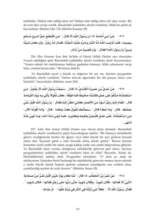 125
olabilirler. Dikkat edin tebliğ ettim mi? Dikkat edin tebliğ ettim mi? diye sordu. Biz
de evet diye cevap verdik. Rasulullah (sallallahu aleyhi vesellem): Allah’ım şahid ol,
buyurdular. (Buhari, Hac 132, Müslim Kasame 29)
٢١٦ J‫א‬:‫א‬
،‫א‬‫א‬‫א‬KW
‫א‬‫؟‬‫א‬:‫א‬. 
216: Ebu Umame İyas ibni Sa’lebe el Harisi (Allah Ondan razı olsun)den
rivayet edildiğine göre Rasulullah (sallallahu aleyhi vesellem) şöyle buyurmuştur:
“Yemin ederek bir müslümanın hakkını gasbeden kimseye Allah cehennemi vacip
kılar, cenneti haram eder.” Bir kimse dedi ki:
-Ya Rasulallah şayet o küçük ve değersiz bir şey ise, deyince peygamber
(sallallahu aleyhi vesellem) “İsterse misvak ağacından bir dal parçası olsun yine
böyledir”, buyurdular. (Müslim, iman 218)
٢١٧ J‫א‬:‫א‬W
‫א‬،‫א‬
:‫א‬:‫א‬‫א‬
K:‫؟‬:‫א‬‫א‬K:‫א‬W
‫א‬،،
K 
217: Adiy ibni Amire (Allah Ondan razı olsun) şöyle demiştir: Rasulullah
(sallallahu aleyhi vesellem)’in şöyle buyurduğunu işittim: “Bir kimseye tahsildarlık
görevi verdiğimizde bizden bir iğneyi veya daha büyük bir şeyi gizlerse hıyanet
etmiş olur. Kıyamet günü o malı hırsızlık etmiş olarak getirir.” Bunun üzerine
Ensardan siyah renkli bir adam ayağa kalkıp sanki ona şimdi bakıyormuş gibiyim-
Ya Rasulallah bana vermiş olduğunuz tahsildarlık görevini geri alınız, deyince
peygamberimiz (sallallahu aleyhi vesellem) Sana ne oldu? Buyurdu. Adam da.
Söylediklerinizi işittim, dedi. Peygamber efendimiz: “O sözü şu anda da
söylüyorum. İçinizden birini herhangi bir tahsildarlık görevine memur tayin edersek
o malın büyük küçük hepsini getirsin çalışması karşılığında ona verileni alsın,
yasaklandığı şeyden de uzak dursun.” (Müslim, İmara 30)
٢١٨ J‫א‬:
‫א‬‫א‬W،‫א‬‫א‬WK
‫א‬:‫א‬ J J 
 