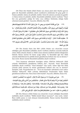 126
218: Ömer ibni Hattab (Allah Ondan razı olsun) şöyle dedi: Hayber gazvesi
günü idi. Rasulullah (sallallahu aleyhi vesellem)’in ashabından bir grup geldi ve:
Falanca şehiddir, falanca da şehiddir, dediler. Sonra bir adamın yanından da geçtiler
ve filanca kimse de şehiddir, dediler. Rasulullah (sallallahu aleyhi vesellem): “Hayır
ben onu ganimetten çaldığı bir hırka veya cübbeye bürünmüş olduğu halde
cehennem içinde gördüm”, buyurdu. (Müslim, İmn 182)
٢١٩ J‫א‬‫א‬
‫א‬‫א‬،‫א‬،:
‫א‬‫א‬‫؟‬K‫א‬W
،‫א‬،K‫א‬
W‫؟‬K:‫א‬،‫؟‬
‫א‬:،،،‫א‬
. 
219: Ebu Katade Haris ibni Rib’i (Allah Ondan razı olsun)’den rivayet
edildiğine göre Rasulullah (sallallahu aleyhi vesellem) ashabının arasında kalkarak
onlara Allah yolunda cihadın ve Allah’a iman etmenin amellerin üstünü olduğundan
bahsetti. Bunun üzerine bir kimse ayağa kalkıp: Ya Rasulallah eğer ben Allah
yolunda öldürülürsem bu şehitlik benim günahlarıma keffaret olur mu ne dersiniz ?
diye sordu. Bunun üzerine Rasulullah (sallallahu aleyhi vesellem):
“Evet kaçmayıp sabrederek karşılığını sadece Allah’tan bekleyerek Allah
yolunda öldürülürsen günahlarına keffaret olur”, buyurdu. Sonra Rasulullah
(sallallahu aleyhi vesellem): “Nasıl demiştin?” diye sordu. Adam: Eğer ben Allah
yolunda şehid olursam bu benim günahlarıma keffaret olur mu ne dersiniz?
demiştim, dedi. Peygamberimiz de : “Evet sen kaçmadan sabrederek ecrini sadece
Allahtan bekleyerek Allah yolunda öldürülürsen borçlarından başka bütün
günahlarına keffaret olur. Bunu bana Cibril söyledi”, buyurdu. (Müslim, İmara 117)
٢٢٠ J‫א‬W‫א‬‫؟‬‫א‬W
‫א‬KW‫א‬،
،‫א‬،‫א‬،‫א‬،
‫א‬،‫א‬،‫א‬،‫א‬،
،،‫א‬K 
220: Ebu Hüreyre (Allah Ondan razı olsun)’den rivayet edildiğine Rasulullah
(sallallahu aleyhi vesellem): “Müflis kimdir biliyor musunuz?”, diye sordu. Ashab:
Bizce müflis parası ve malı olmayan kimsedir,dediler. Bunun üzerine Rasulullah
(sallallahu aleyhi vesellem):
 