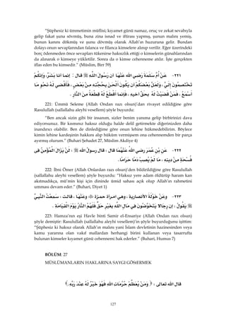 127
“Şüphesiz ki ümmetimin müflisi; kıyamet günü namaz, oruç ve zekat sevabıyla
gelip fakat şuna sövmüş, buna zina isnad ve iftirası yapmış, şunun malını yemiş,
bunun kanını dökmüş ve şunu dövmüş olarak Allah’ın huzuruna gelir. Bundan
dolayı onun sevaplarından falanca ve filanca kimselere alınıp verilir. Eğer üzerindeki
borç ödenmeden önce sevapları tükenirse haksızlık ettiği o kimselerin günahlarından
da alınarak o kimseye yükletilir. Sonra da o kimse cehenneme atılır. İşte gerçekten
iflas eden bu kimsedir.” (Müslim, Birr 59)
٢٢١ J‫א‬‫א‬:،
،،
،،‫א‬K 
221: Ümmü Seleme (Allah Ondan razı olsun)’dan rivayet edildiğine göre
Rasulullah (sallallahu aleyhi vesellem) şöyle buyurdu:
“Ben ancak sizin gibi bir insanım, sizler benim yanıma gelip birbirinizi dava
ediyorsunuz. Bir kısmınız haksız olduğu halde delil getirmekte diğerinizden daha
inandırıcı olabilir. Ben de dinlediğime göre onun lehine hükmedebilirim. Böylece
kimin lehine kardeşinin hakkını alıp hüküm vermişsem ona cehennemden bir parça
ayırmış olurum.” (Buhari Şehadet 27, Müslim Akdiye 4)
٢٢٢ J‫א‬W‫א‬W‫א‬‫א‬
،‫א‬K 
222: İbni Ömer (Allah Onlardan razı olsun)’den bildirildiğine göre Rasulullah
(sallallahu aleyhi vesellem) şöyle buyurdu: “Haksız yere adam öldürüp haram kan
akıtmadıkça, mü’min kişi için dininde ümid sahası açık olup Allah’ın rahmetini
umması devam eder.” (Buhari, Diyet 1)
٢٢٣ J‫א‬،‫א‬،W‫א‬
W‫א‬‫א‬‫א‬K 
223: Hamza’nın eşi Havle binti Samir el-Ensariye (Allah Ondan razı olsun)
şöyle demiştir: Rasulullah (sallallahu aleyhi vesellem)’in şöyle buyurduğunu işittim:
“Şüphesiz ki haksız olarak Allah’ın malını yani İslam devletinin hazinesinden veya
kamu yararına olan vakıf mallardan herhangi birini kullanan veya tasarrufta
bulunan kimseler kıyamet günü cehennemi hak ederler.” (Buhari, Humus 7)
BÖLÜM: 27
MÜSLÜMANLARIN HAKLARINA SAYGI GÖStERMEK
 
‫א‬W‫א‬K 
 