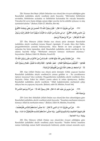 129
226: Numan ibni Beşir (Allah Onlardan razı olsun)’den rivayet edildiğine göre
Rasulullah (sallallahu aleyhi vesellem) şöyle buyurdu: “Mü’minler birbirlerini
sevmekte, birbirlerine acımakta ve birbirlerini korumakta bir vücuda benzerler.
Vücudun bir uzvu hasta olduğu zaman diğer uzuvlar da bu sebeble uykusuz ve ateş
içerisinde kalırlar.” (Buhari, Edeb 27, Müslim, Birr 66)
٢٢٧ J:‫א‬‫א‬،‫א‬
‫א‬:‫א‬‫א‬
‫א‬:K 
227: Ebu Hüreyre (Allah Ondan razı olsun) şöyle demiştir: Rasulullah
(sallallahu aleyhi vesellem) torunu Hasan’ı öpmüştü. O sırada Akra ibni Habis,
peygamberimizin yanında bulunuyordu. Akra: Benim on tane çocuğum var
onlardan hiç birini öpmedim, dedi. Rasulullah (sallallahu aleyhi vesellem) de bu
adama hayretle bakıp: “Merhamet etmeyen kimseye merhamet olunmaz,”
buyurdular. (Buhari, Edeb 18, Müslim, Fezail 65)
٢٢٨ J‫א‬W‫א‬‫א‬‫א‬
‫א‬:‫؟‬:،‫א‬W‫א‬،‫א‬
:‫א‬‫א‬‫א‬K> 
228: Aişe (Allah Ondan razı olsun) şöyle demiştir: Çölde yaşayan bazıları
Rasulullah (sallallahu aleyhi vesellem)’in yanına geldiler ve : Siz çocuklarınızı
öpüyor musunuz? diye sordular. Peygamberimiz (sallallahu aleyhi vesellem): Evet,
buyurdu. Onlar: Fakat biz Allah’a yemin ederiz ki onları öpmüyoruz, dediler.
Rasulullah (sallallahu aleyhi vesellem): “Allah kalplerinizden merhameti çekip
aldıysa ben ne yapayım, buyurdu. (Buhari, edeb 18, Müslim, Fezail 164)
٢٢٩ J‫א‬W‫א‬:‫א‬
‫א‬K 
229: Cerir ibni Abdullah (Allah Ondan razı olsun)’den bize aktarıldığına göre
Rasulullah (sallallahu aleyhi vesellem) şöyle buyurdu. “İnsanlara merhamet etmeyen
kimseye Allah’da merhamet etmez.” (Buhari, Edeb 18, Müslim, Fezail 66)
٢٣٠ J‫א‬:‫א‬،
‫א‬‫א‬‫א‬،‫א‬‫א‬K
‫א‬W‫א‬‫א‬K 
230: Ebu Hüreyre (Allah Ondan razı olsun)’den rivayet edildiğine göre
Rasulullah (sallallahu aleyhi vesellem) şöyle buyurdu: “Sizden biriniz insanlara
namaz kıldırdığı zaman hafif tutsun(acele kıldırsın), çünkü cemaat arasında zayıf,
 