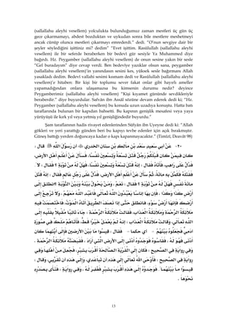 13
(sallallahu aleyhi vesellem) yolculukta bulunduğumuz zaman mestleri üç gün üç
gece çıkarmamayı, abdest bozduktan ve uykudan sonra bile mestlere meshetmeyi
ancak cünüp olunca mestleri çıkarmayı emrederdi.” dedi. “O’nun sevgiye dair bir
şeyler söylediğini işittiniz mi? dedim” “Evet işittim. Rasûlullah (sallallahu aleyhi
vesellem) ile bir seferde beraberken bir bedevî gür sesiyle Ya Muhammed diye
bağırdı. Hz. Peygamber (sallallahu aleyhi vesellem) de onun sesine yakın bir sesle
“Gel buradayım” diye cevap verdi. Ben bedevîye yazıklar olsun sana, peygamber
(sallallahu aleyhi vesellem)’in yanındasın sesini kes, yüksek sesle bağırmanı Allah
yasakladı dedim. Bedevî vallahi sesimi kısmam dedi ve Rasûlullah (sallallahu aleyhi
vesellem)’e hitaben: Bir kişi bir toplumu sever fakat onlar gibi hayırlı ameller
yapamadığından onlara ulaşamazsa bu kimsenin durumu nedir? deyince
Peygamberimiz (sallallahu aleyhi vesellem) “Kişi kıyamet gününde sevdikleriyle
beraberdir.” diye buyurdular. Safvân ibn Assâl sözüne devam ederek dedi ki; “Hz.
Peygamber (sallallahu aleyhi vesellem) bu konuda uzun uzadıya konuştu. Hatta batı
taraflarında bulunan bir kapıdan bahsetti. Bu kapının genişlik mesafesi veya yaya
yürüyüşü ile kırk yıl veya yetmiş yıl genişliğindedir buyurdu.”
Şam taraflarının hadis rivayet edenlerinden Süfyân ibn Uyeyne dedi ki: “Allah
gökleri ve yeri yarattığı günden beri bu kapıyı tevbe edenler için açık bırakmıştır.
Güneş battığı yerden doğuncaya kadar o kapı kapanmayacaktır.” (Timîzî, Deavât 98)
٢٠ J‫א‬‫א‬W
،‫א‬،
‫א‬،W،‫؟‬W{
،‫א‬،W
‫؟‬W،‫א‬‫؟א‬
‫א‬‫א‬،‫א‬‫א‬،
،‫א‬‫א‬‫א‬،
‫א‬‫א‬‫א‬،‫א‬W
‫א‬،‫א‬‫א‬W‫א‬،
 J JW‫א‬‫א‬
،‫א‬‫א‬‫א‬،‫א‬K
‫א‬‫א‬W‫א‬‫א‬،،
‫א‬‫א‬W‫א‬،،W
‫א‬{،‫א‬W
K
 