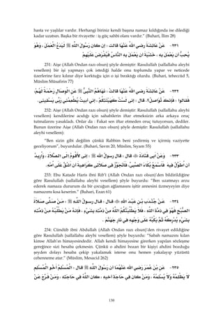 130
hasta ve yaşlılar vardır. Herhangi biriniz kendi başına namaz kıldığında ise dilediği
kadar uzatsın. Başka bir rivayette : iş güç sahbi olanı vardır.” (Buhari, İlim 28)
٢٣١ J‫א‬W‫א‬‫א‬،
،‫א‬ 
231: Aişe (Allah Ondan razı olsun) şöyle demiştir: Rasulullah (sallallahu aleyhi
vesellem) bir işi yapmayı çok istediği halde onu toplumda yapar ve neticede
üzerlerine farz kılınır diye korktuğu için o işi bıraktığı olurdu. (Buhari, teheccüd 5,
Müslim Müsafirin 77)
٢٣٢ J‫א‬W‫א‬‫א‬،
‫א‬W‫؟‬‫א‬KW،K 
232: Aişe (Allah Ondan razı olsun) şöyle demiştir: Rasulullah (sallallahu aleyhi
vesellem) kendilerine acıdığı için sahabilerin iftar etmeksizin arka arkaya oruç
tutmalarını yasakladı. Onlar da : Fakat sen iftar etmeden oruç tutuyorsun, dediler.
Bunun üzerine Aişe (Allah Ondan razı olsun) şöyle demiştir: Rasulullah (sallallahu
aleyhi vesellem):
“Ben sizin gibi değilim çünkü Rabbim beni yedirmiş ve içirmiş vaziyette
geceliyorum”, buyurdular. (Buhari, Savm 20, Müslim, Sıyam 55)
٢٣٣ J‫א‬W‫א‬W‫א‬‫א‬،‫א‬
‫א‬،‫א‬‫א‬‫א‬‫א‬K 
233: Ebu Katade Haris ibni Rıb’î (Allah Ondan razı olsun)’den bildirildiğine
göre Rasulullah (sallallahu aleyhi vesellem) şöyle buyurdu: “Ben uzatmayı arzu
ederek namaza dururum da bir çocuğun ağlamasını işitir annesini üzmeyeyim diye
namazımı kısa keserim.” (Buhari, Ezan 61)
٢٣٤ J‫א‬W‫א‬W
‫א‬‫א‬،‫א‬،
K 
234: Cündüb ibni Abdullah (Allah Ondan razı olsun)’den rivayet edildiğine
göre Rasulullah (sallallahu aleyhi vesellem) şöyle buyurdu: “Sabah namazını kılan
kimse Allah’ın himayesindedir. Allah kendi himayesine girerken yapılan sözleşme
gereğince sizi hesaba çekmesin. Çünkü o ahdini bozan bir kişiyi ahdini bozduğu
şeyden dolayı hesaba çekip yakalamak isterse onu hemen yakalayıp yüzüstü
cehenneme atar.” (Müslim, Mesacid 262)
٢٣٥ J‫א‬‫א‬W‫א‬‫א‬
،،‫א‬،
 